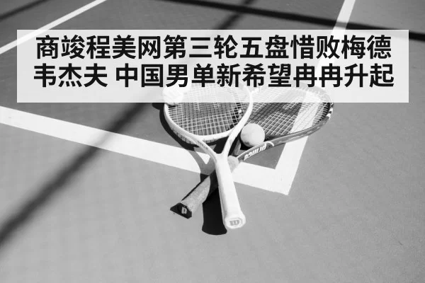 商竣程美网第三轮五盘惜败梅德韦杰夫 中国男单新希望冉冉升起