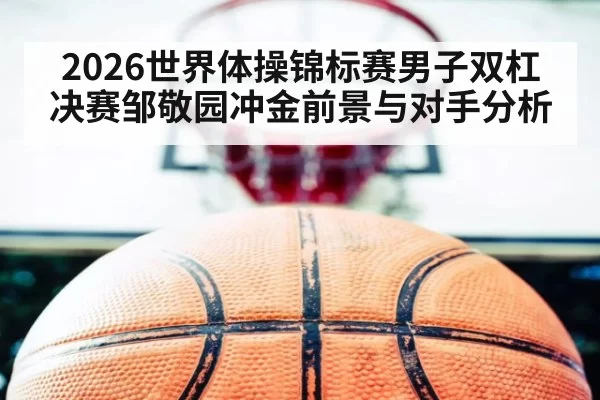 2026世界体操锦标赛男子双杠决赛邹敬园冲金前景与对手分析